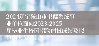 2024辽宁鞍山市卫健系统事业单位面向2023-2025届毕业生校园招聘面试成绩及拟签约人员公告