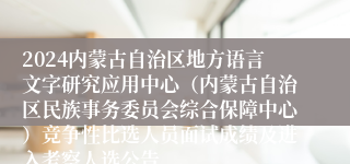 2024内蒙古自治区地方语言文字研究应用中心（内蒙古自治区民族事务委员会综合保障中心）竞争性比选人员面试成绩及进入考察人选公告