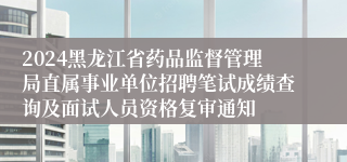 2024黑龙江省药品监督管理局直属事业单位招聘笔试成绩查询及面试人员资格复审通知