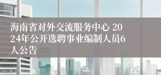 海南省对外交流服务中心 2024年公开选聘事业编制人员6人公告