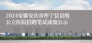 2024安徽安庆市怀宁县县级公立医院招聘笔试成绩公示