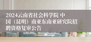 2024云南省社会科学院 中国（昆明）南亚东南亚研究院招聘资格复审公告