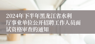 2024年下半年黑龙江省水利厅事业单位公开招聘工作人员面试资格审查的通知