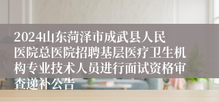 2024山东菏泽市成武县人民医院总医院招聘基层医疗卫生机构专业技术人员进行面试资格审查递补公告