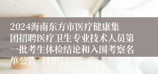 2024海南东方市医疗健康集团招聘医疗卫生专业技术人员第一批考生体检结论和入围考察名单公告（10号）