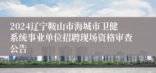 2024辽宁鞍山市海城市卫健系统事业单位招聘现场资格审查公告