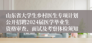 山东省大学生乡村医生专项计划公开招聘2024届医学毕业生资格审查、面试及考察体检须知