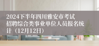 2024下半年四川雅安市考试招聘综合类事业单位人员报名统计（12月12日）