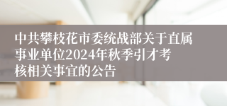 中共攀枝花市委统战部关于直属事业单位2024年秋季引才考核相关事宜的公告