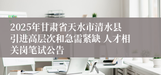 2025年甘肃省天水市清水县引进高层次和急需紧缺 人才相关岗笔试公告