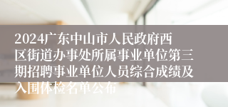 2024广东中山市人民政府西区街道办事处所属事业单位第三期招聘事业单位人员综合成绩及入围体检名单公布