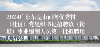 2024广东东莞市面向优秀村（社区）党组织书记招聘镇（街道）事业编制人员第一批拟聘用人员公示