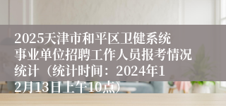 2025天津市和平区卫健系统事业单位招聘工作人员报考情况统计（统计时间：2024年12月13日上午10点）