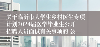 关于临沂市大学生乡村医生专项计划2024届医学毕业生公开招聘人员面试有关事项的 公 告