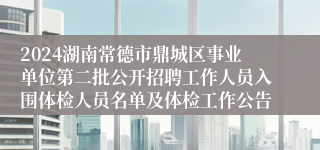 2024湖南常德市鼎城区事业单位第二批公开招聘工作人员入围体检人员名单及体检工作公告