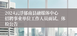 2024云浮郁南县融媒体中心招聘事业单位工作人员面试、体检公告