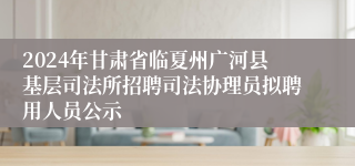 2024年甘肃省临夏州广河县基层司法所招聘司法协理员拟聘用人员公示