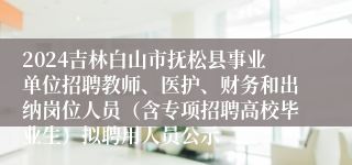 2024吉林白山市抚松县事业单位招聘教师、医护、财务和出纳岗位人员（含专项招聘高校毕业生）拟聘用人员公示