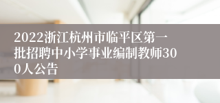 2022浙江杭州市临平区第一批招聘中小学事业编制教师300人公告