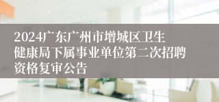 2024广东广州市增城区卫生健康局下属事业单位第二次招聘资格复审公告