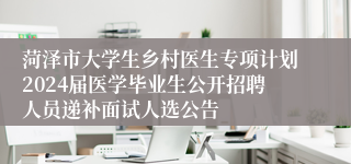 菏泽市大学生乡村医生专项计划2024届医学毕业生公开招聘人员递补面试人选公告
