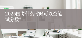 2025国考什么时候可以查笔试分数？