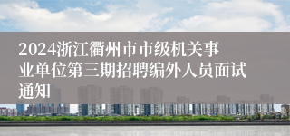 2024浙江衢州市市级机关事业单位第三期招聘编外人员面试通知