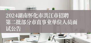 2024湖南怀化市洪江市招聘第二批部分市直事业单位人员面试公告