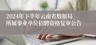 2024年下半年云南省数据局所属事业单位招聘资格复审公告