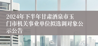 2024年下半年甘肃酒泉市玉门市机关事业单位拟选调对象公示公告