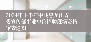 2024年下半年中共黑龙江省委宣传部事业单位招聘现场资格审查通知