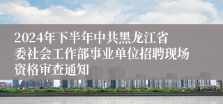 2024年下半年中共黑龙江省委社会工作部事业单位招聘现场资格审查通知