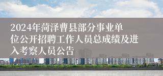 2024年菏泽曹县部分事业单位公开招聘工作人员总成绩及进入考察人员公告