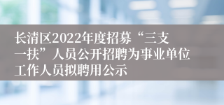 长清区2022年度招募“三支一扶”人员公开招聘为事业单位工作人员拟聘用公示