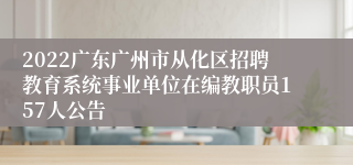 2022广东广州市从化区招聘教育系统事业单位在编教职员157人公告