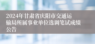 2024年甘肃省庆阳市交通运输局所属事业单位选调笔试成绩公告