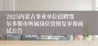 2025内蒙古事业单位招聘鄂尔多斯市所属岗位资格复审和面试公告