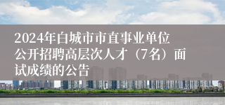 2024年白城市市直事业单位公开招聘高层次人才（7名）面试成绩的公告