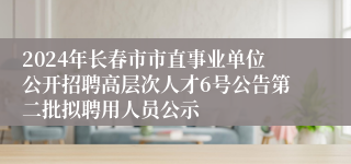 2024年长春市市直事业单位公开招聘高层次人才6号公告第二批拟聘用人员公示