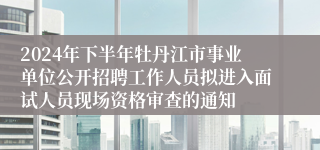 2024年下半年牡丹江市事业单位公开招聘工作人员拟进入面试人员现场资格审查的通知