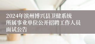 2024年滨州博兴县卫健系统所属事业单位公开招聘工作人员面试公告