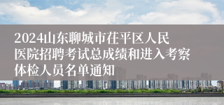 2024山东聊城市茌平区人民医院招聘考试总成绩和进入考察体检人员名单通知