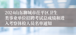 2024山东聊城市茌平区卫生类事业单位招聘考试总成绩和进入考察体检人员名单通知