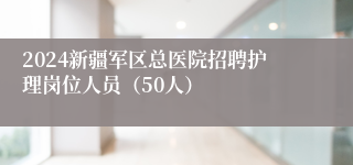 2024新疆军区总医院招聘护理岗位人员（50人）