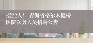 招22人！ 青海省格尔木健桥医院医务人员招聘公告