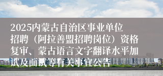 2025内蒙古自治区事业单位招聘（阿拉善盟招聘岗位）资格复审、蒙古语言文字翻译水平加试及面试等有关事宜公告