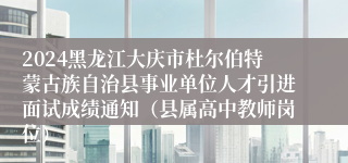 2024黑龙江大庆市杜尔伯特蒙古族自治县事业单位人才引进面试成绩通知（县属高中教师岗位）