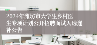 2024年潍坊市大学生乡村医生专项计划公开招聘面试人选递补公告