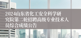 2024山东省化工安全科学研究院第二轮招聘高级专业技术人员综合成绩公告