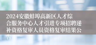 2024安徽蚌埠高新区人才综合服务中心人才引进专项招聘递补资格复审人员资格复审结果公告